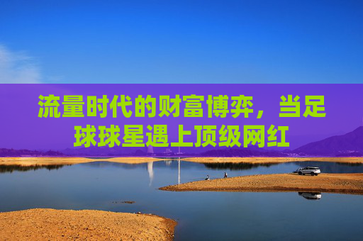 流量时代的财富博弈,当足球球星遇上顶级网红