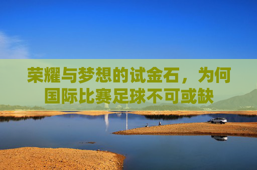 荣耀与梦想的试金石，为何国际比赛足球不可或缺