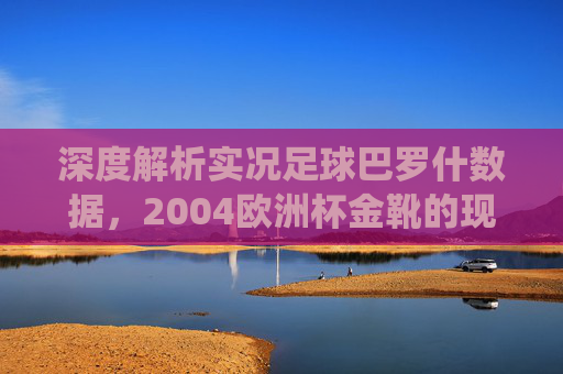 深度解析实况足球巴罗什数据,2004欧洲杯金靴的现役强度与战术定位
