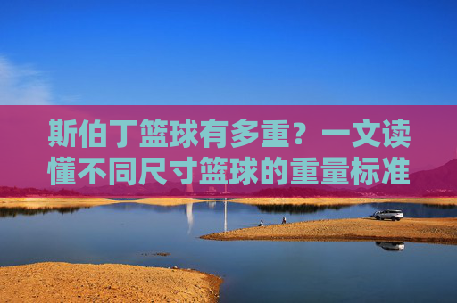 斯伯丁篮球有多重?一文读懂不同尺寸篮球的重量标准