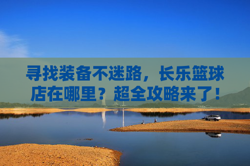 寻找装备不迷路，长乐篮球店在哪里？超全攻略来了！