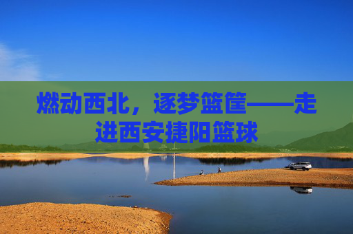 燃动西北，逐梦篮筐——走进西安捷阳篮球