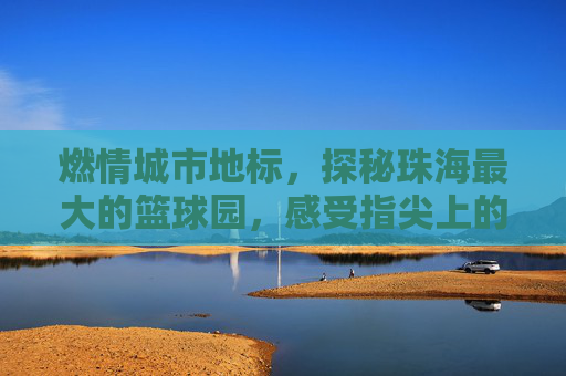 燃情城市地标，探秘珠海最大的篮球园，感受指尖上的篮球风暴