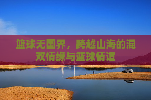 篮球无国界,跨越山海的混双情缘与篮球情谊