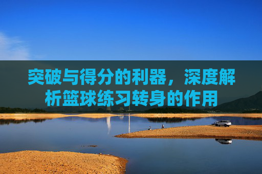 突破与得分的利器，深度解析篮球练习转身的作用