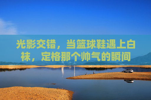 光影交错，当篮球鞋遇上白袜，定格那个帅气的瞬间