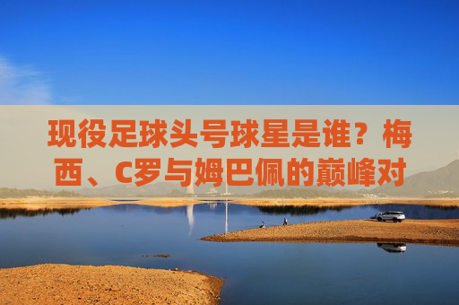 现役足球头号球星是谁？梅西、C罗与姆巴佩的巅峰对决