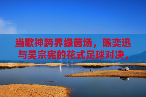 当歌神跨界绿茵场，陈奕迅与吴宗宪的花式足球对决，谁更胜一筹？