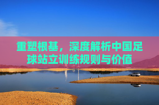 重塑根基，深度解析中国足球站立训练规则与价值