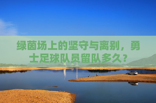 绿茵场上的坚守与离别，勇士足球队员留队多久？