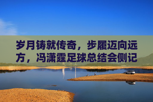 岁月铸就传奇，步履迈向远方，冯潇霆足球总结会侧记
