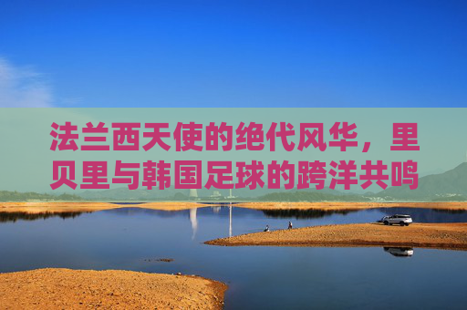 法兰西天使的绝代风华，里贝里与韩国足球的跨洋共鸣
