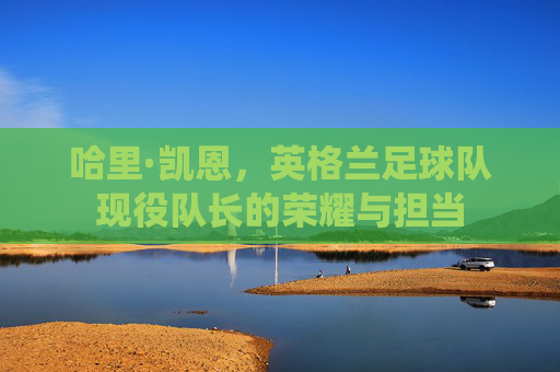 哈里·凯恩，英格兰足球队现役队长的荣耀与担当