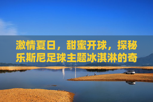 激情夏日，甜蜜开球，探秘乐斯尼足球主题冰淇淋的奇妙之旅