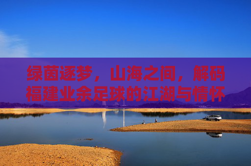 绿茵逐梦，山海之间，解码福建业余足球的江湖与情怀