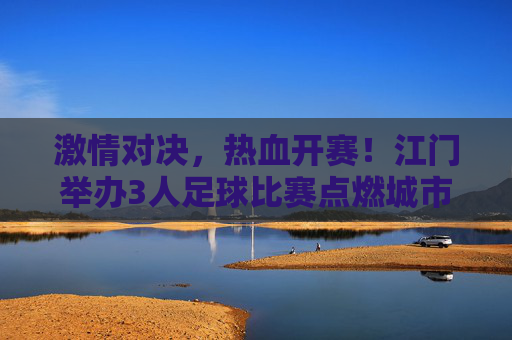 激情对决，热血开赛！江门举办3人足球比赛点燃城市活力