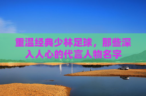 重温经典少林足球，那些深入人心的代言人物名字