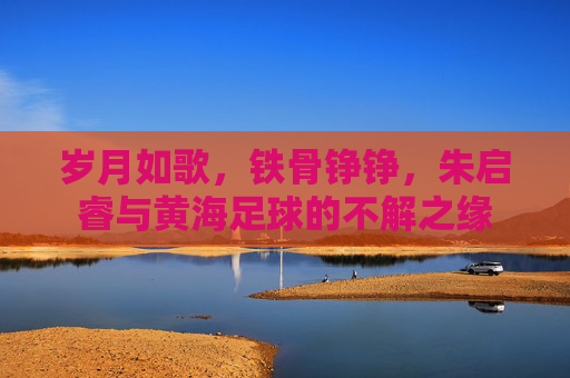 岁月如歌，铁骨铮铮，朱启睿与黄海足球的不解之缘