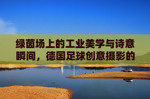 绿茵场上的工业美学与诗意瞬间，德国足球创意摄影的艺术