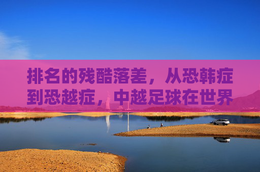 排名的残酷落差，从恐韩症到恐越症，中越足球在世界排名中的较量