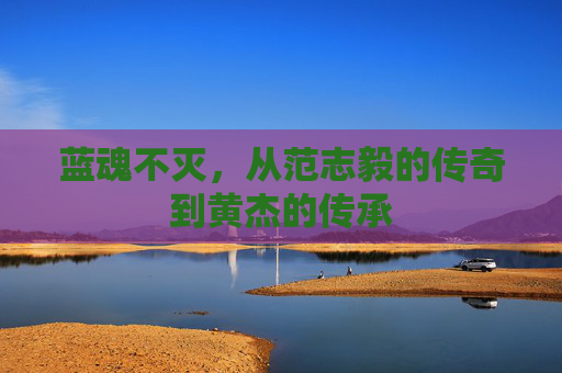 蓝魂不灭，从范志毅的传奇到黄杰的传承