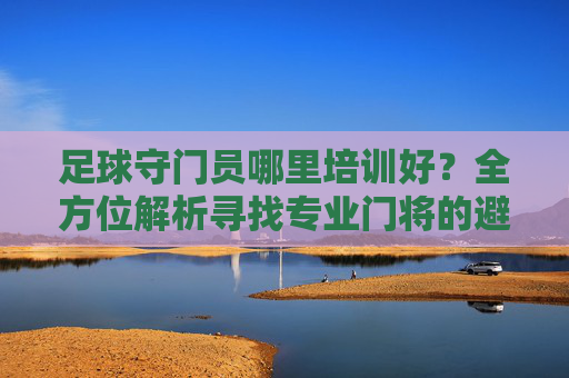 足球守门员哪里培训好？全方位解析寻找专业门将的避坑指南