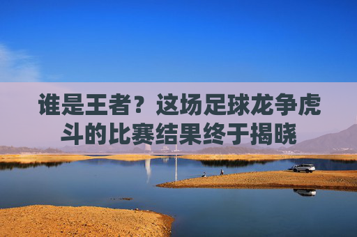 谁是王者？这场足球龙争虎斗的比赛结果终于揭晓