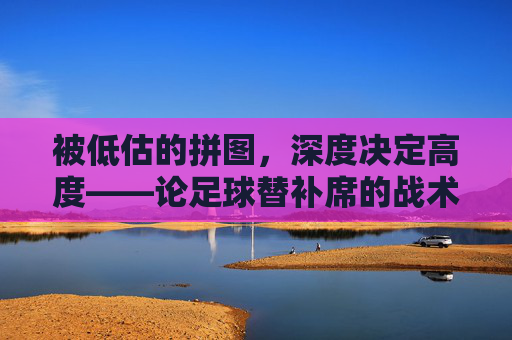 被低估的拼图，深度决定高度——论足球替补席的战术价值