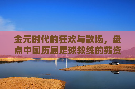 金元时代的狂欢与散场，盘点中国历届足球教练的薪资变迁