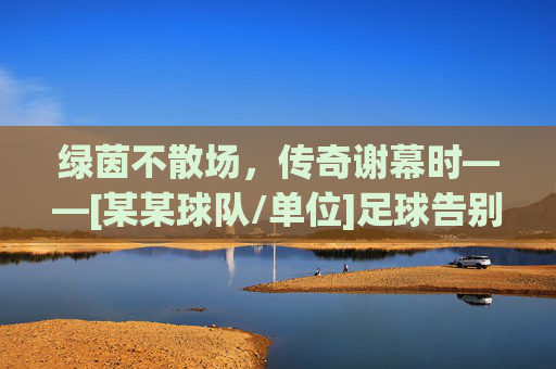 绿茵不散场，传奇谢幕时——[某某球队/单位]足球告别赛燃情启幕
