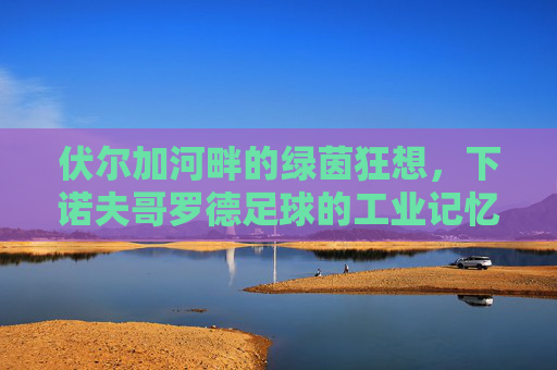 伏尔加河畔的绿茵狂想，下诺夫哥罗德足球的工业记忆与复兴之路