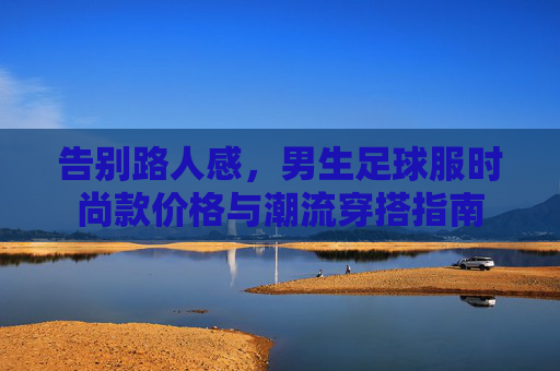告别路人感，男生足球服时尚款价格与潮流穿搭指南