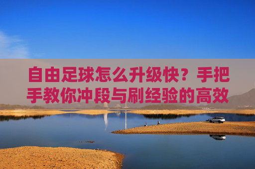 自由足球怎么升级快？手把手教你冲段与刷经验的高效攻略