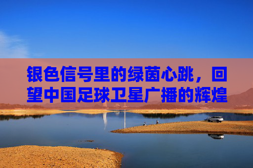 银色信号里的绿茵心跳，回望中国足球卫星广播的辉煌岁月