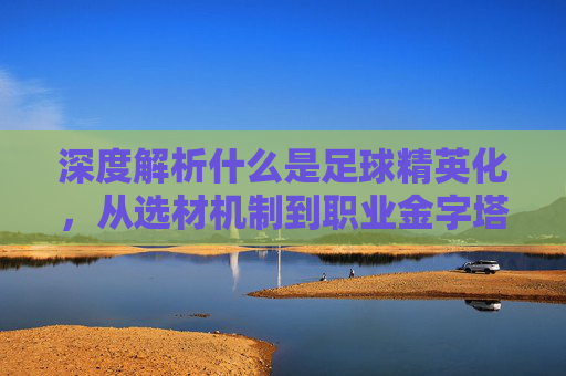 深度解析什么是足球精英化，从选材机制到职业金字塔的残酷筛选