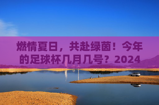 燃情夏日，共赴绿茵！今年的足球杯几月几号？2024欧洲杯全攻略