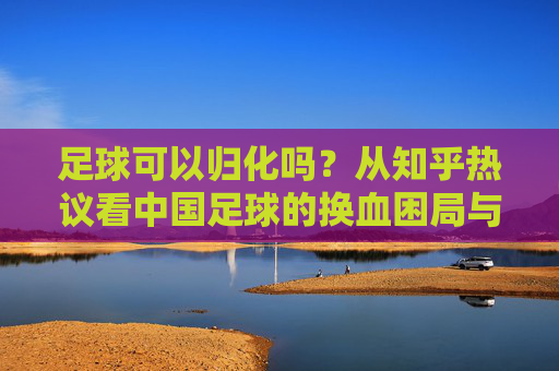 足球可以归化吗？从知乎热议看中国足球的换血困局与出路