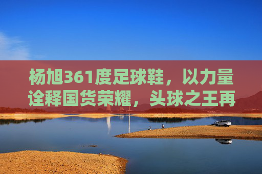 杨旭361度足球鞋，以力量诠释国货荣耀，头球之王再战绿茵