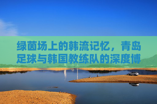 绿茵场上的韩流记忆，青岛足球与韩国教练队的深度博弈