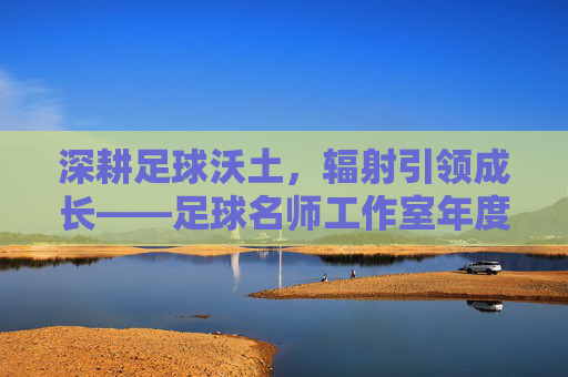 深耕足球沃土，辐射引领成长——足球名师工作室年度工作总结报告
