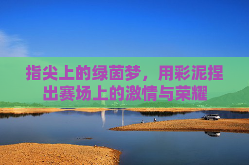 指尖上的绿茵梦,用彩泥捏出赛场上的激情与荣耀