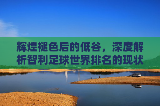 辉煌褪色后的低谷,深度解析智利足球世界排名的现状与未来