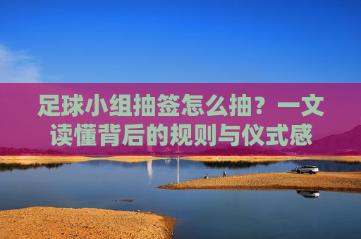 足球小组抽签怎么抽?一文读懂背后的规则与仪式感