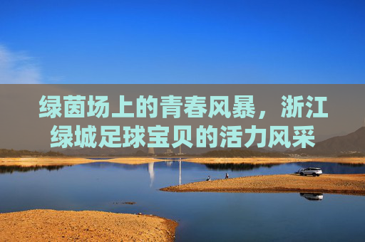 绿茵场上的青春风暴，浙江绿城足球宝贝的活力风采