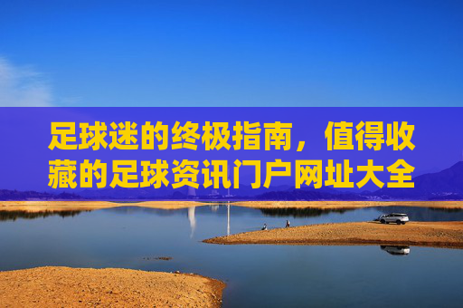 足球迷的终极指南,值得收藏的足球资讯门户网址大全