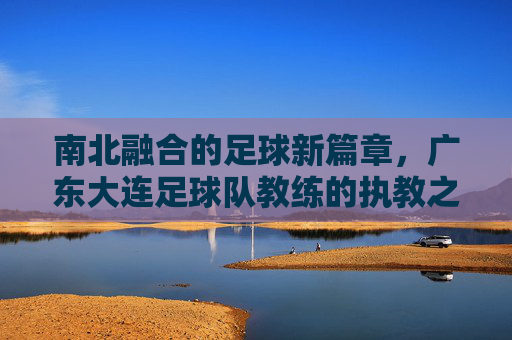 南北融合的足球新篇章，广东大连足球队教练的执教之路