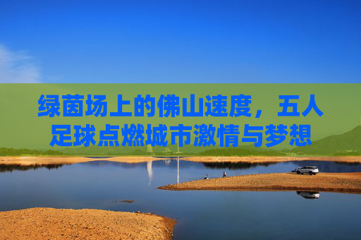 绿茵场上的佛山速度,五人足球点燃城市激情与梦想