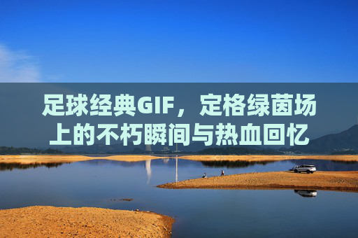 足球经典GIF，定格绿茵场上的不朽瞬间与热血回忆
