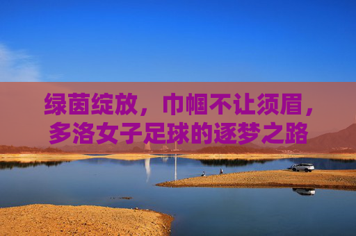 绿茵绽放,巾帼不让须眉,多洛女子足球的逐梦之路