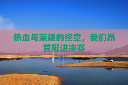 热血与荣耀的终章,我们昂首挺进决赛